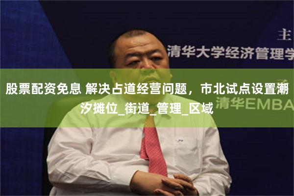 股票配资免息 解决占道经营问题，市北试点设置潮汐摊位_街道_管理_区域