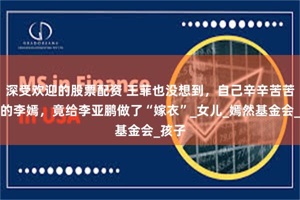 深受欢迎的股票配资 王菲也没想到，自己辛辛苦苦养大的李嫣，竟给李亚鹏做了“嫁衣”_女儿_嫣然基金会_孩子