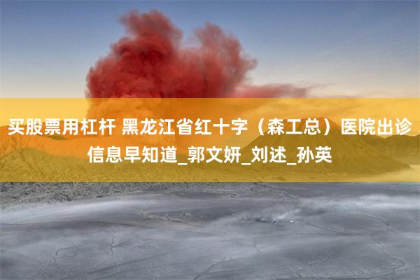 买股票用杠杆 黑龙江省红十字（森工总）医院出诊信息早知道_郭文妍_刘述_孙英