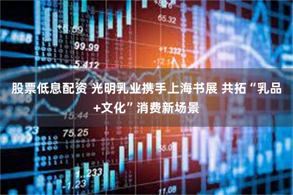 股票低息配资 光明乳业携手上海书展 共拓“乳品+文化”消费新场景
