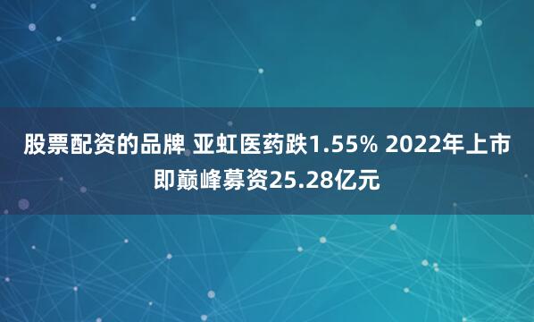 股票配资的品牌 亚虹医药跌1.55% 2022年上市即巅峰募资25.28亿元