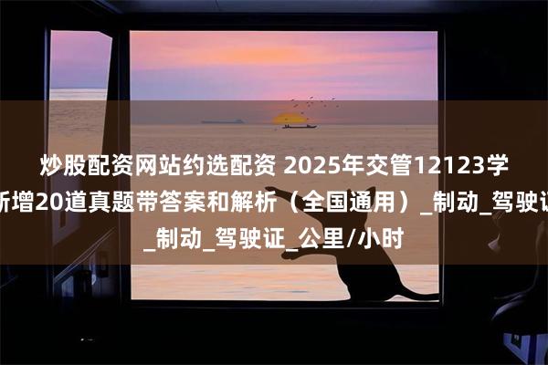 炒股配资网站约选配资 2025年交管12123学法减分考试新增20道真题带答案和解析（全国通用）_制动_驾驶证_公里/小时