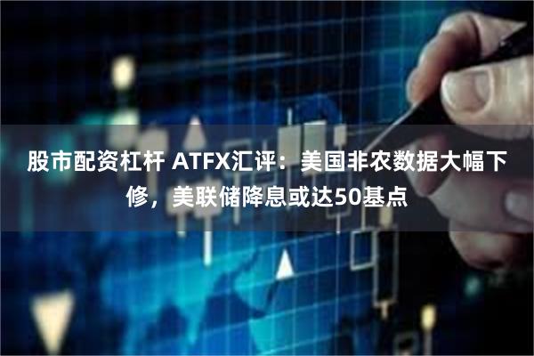 股市配资杠杆 ATFX汇评：美国非农数据大幅下修，美联储降息或达50基点