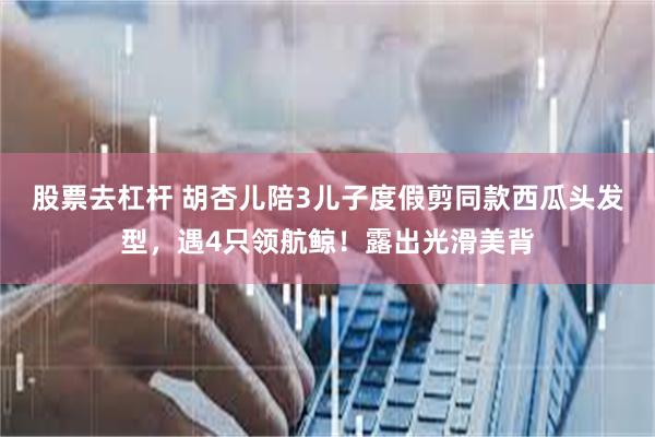 股票去杠杆 胡杏儿陪3儿子度假剪同款西瓜头发型，遇4只领航鲸！露出光滑美背