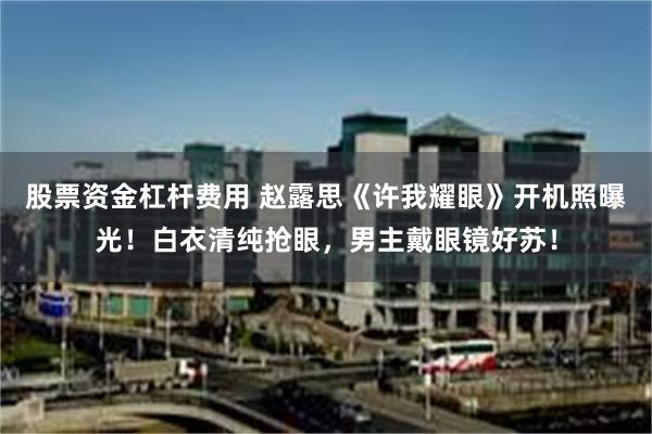 股票资金杠杆费用 赵露思《许我耀眼》开机照曝光!白衣清纯抢眼,男主戴眼镜好苏!