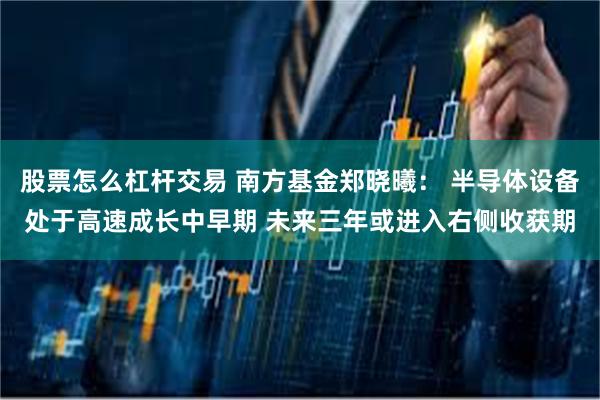 股票怎么杠杆交易 南方基金郑晓曦: 半导体设备处于高速成长中早期 未来三年或进入右侧收获期