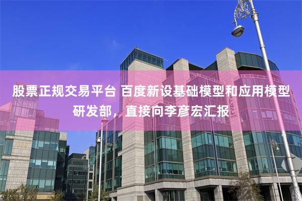 股票正规交易平台 百度新设基础模型和应用模型研发部,直接向李彦宏汇报
