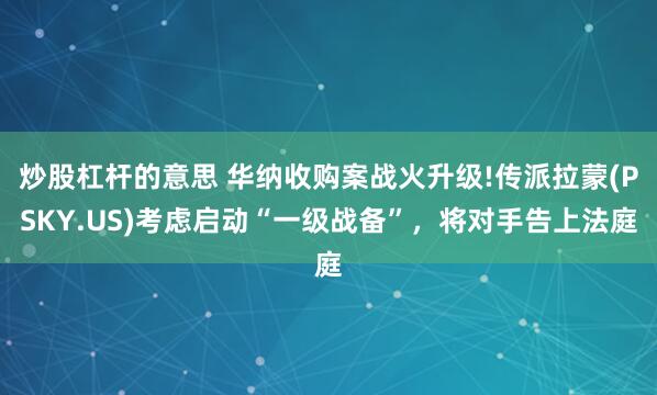 炒股杠杆的意思 华纳收购案战火升级!传派拉蒙(PSKY.US)考虑启动“一级战备”,将对手告上法庭