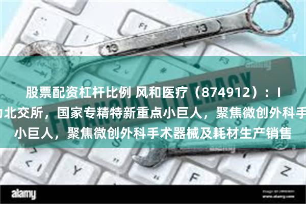 股票配资杠杆比例 风和医疗（874912）：IPO板块由创业板变更为北交所，国家专精特新重点小巨人，聚焦微创外科手术器械及耗材生产销售